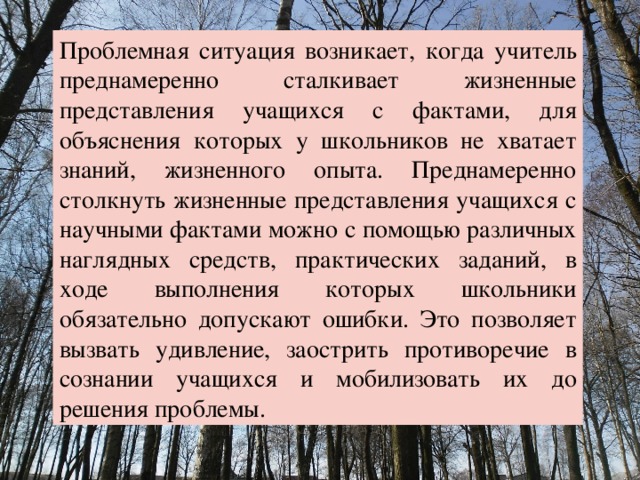 Проблемная ситуация возникает, когда учитель преднамеренно сталкивает жизненные представления учащихся с фактами, для объяснения которых у школьников не хватает знаний, жизненного опыта. Преднамеренно столкнуть жизненные представления учащихся с научными фактами можно с помощью различных наглядных средств, практических заданий, в ходе выполнения которых школьники обязательно допускают ошибки. Это позволяет вызвать удивление, заострить противоречие в сознании учащихся и мобилизовать их до решения проблемы. 