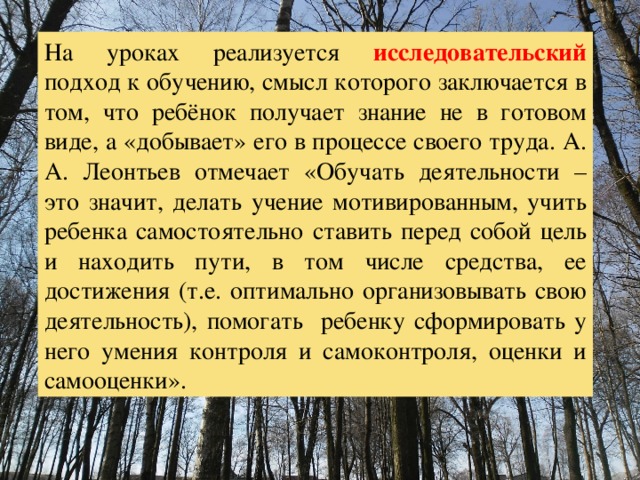 На уроках реализуется исследовательский  подход к обучению, смысл которого заключается в том, что ребёнок получает знание не в готовом виде, а «добывает» его в процессе своего труда. А. А. Леонтьев отмечает «Обучать деятельности – это значит, делать учение мотивированным, учить ребенка самостоятельно ставить перед собой цель и находить пути, в том числе средства, ее достижения (т.е. оптимально организовывать свою деятельность), помогать ребенку сформировать у него умения контроля и самоконтроля, оценки и самооценки». 