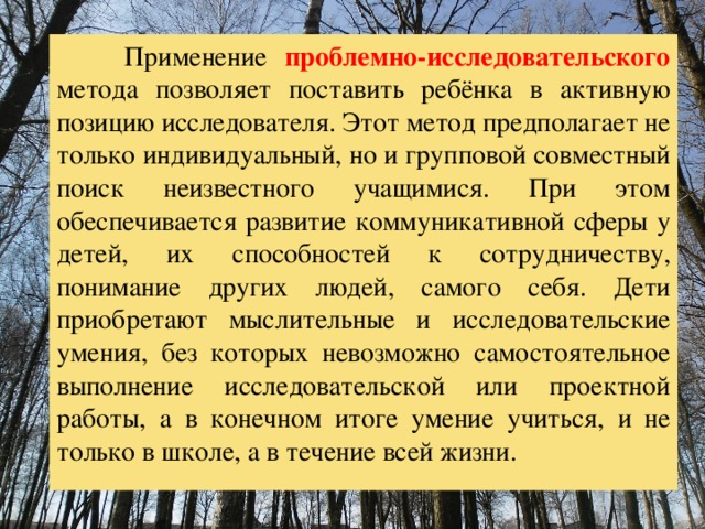  Применение проблемно-исследовательского метода позволяет поставить ребёнка в активную позицию исследователя. Этот метод предполагает не только индивидуальный, но и групповой совместный поиск неизвестного учащимися. При этом обеспечивается развитие коммуникативной сферы у детей, их способностей к сотрудничеству, понимание других людей, самого себя. Дети приобретают мыслительные и исследовательские умения, без которых невозможно самостоятельное выполнение исследовательской или проектной работы, а в конечном итоге умение учиться, и не только в школе, а в течение всей жизни. 