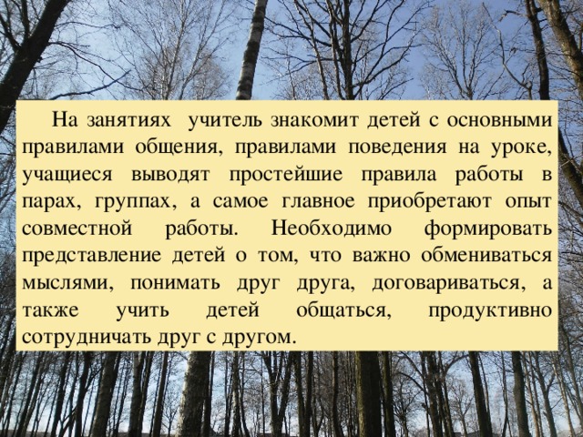  На занятиях учитель знакомит детей с основными правилами общения, правилами поведения на уроке, учащиеся выводят простейшие правила работы в парах, группах, а самое главное приобретают опыт совместной работы. Необходимо формировать представление детей о том, что важно обмениваться мыслями, понимать друг друга, договариваться, а также учить детей общаться, продуктивно сотрудничать друг с другом. 