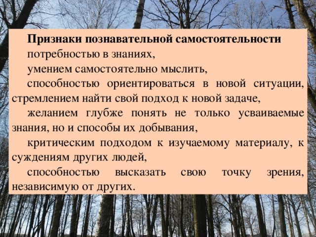 Признаки познавательной самостоятельности потребностью в знаниях, умением самостоятельно мыслить, способностью ориентироваться в новой ситуации, стремлением найти свой подход к новой задаче, желанием глубже понять не только усваиваемые знания, но и способы их добывания, критическим подходом к изучаемому материалу, к суждениям других людей, способностью высказать свою точку зрения, независимую от других. 