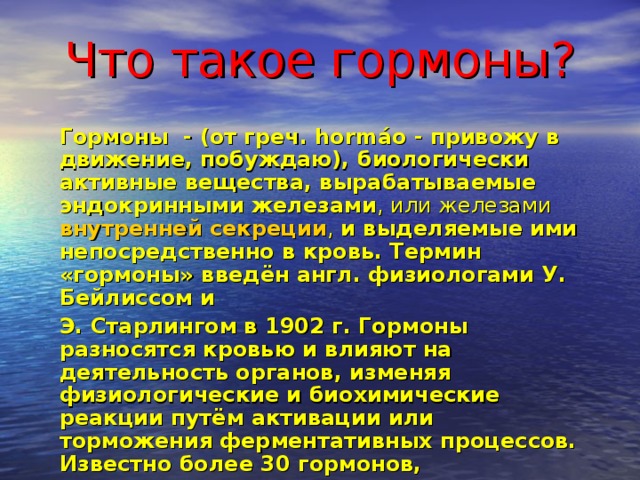 Что такое гормоны? Гормоны - (от греч. hormáo - привожу в движение, побуждаю), биологически активные вещества, вырабатываемые  эндокринными железами , или железами внутренней секреции , и выделяемые ими непосредственно в кровь. Термин «гормоны» введён англ. физиологами У. Бейлиссом и Э. Старлингом в 1902 г. Гормоны разносятся кровью и влияют на деятельность органов, изменяя физиологические и биохимические реакции путём активации или торможения ферментативных процессов. Известно более 30 гормонов, выделяемых эндокринными железами млекопитающих и человека. 