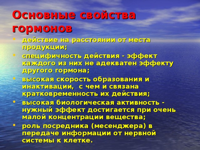 Основные свойства гормонов   действие на расстоянии от места продукции; специфичность действия - эффект каждого из них не адекватен эффекту другого гормона; высокая скорость образования и инактивации, с чем и связана кратковременность их действия; высокая биологическая активность - нужный эффект достигается при очень малой концентрации вещества; роль посредника (месенджера) в передаче информации от нервной системы к клетке. 