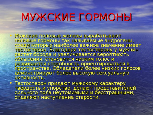 МУЖСКИЕ ГОРМОНЫ Мужские половые железы вырабатывают половые гормоны так называемые андрогены, среди которых наиболее важное значение имеет тестостерон. Благодаря тестостерону у мужчин растет борода и увеличивается вероятность облысения, становится низким голос и развивается способность ориентироваться в пространстве. Обладатели более низких голосов демонстрируют более высокую сексуальную активность. Тестостерон придают мужскому характеру твёрдость и упорство, делают представителей сильного пола неутомимыми и бесстрашными, отдаляют наступление старости. 