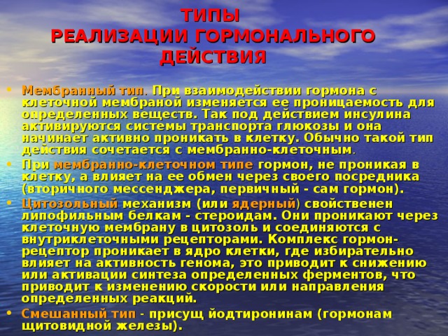 ТИПЫ  РЕАЛИЗАЦИИ ГОРМОНАЛЬНОГО ДЕЙСТВИЯ   Мембранный тип .  При взаимодействии гормона с клеточной мембраной изменяется ее проницаемость для определенных веществ. Так под действием инсулина активируются системы транспорта глюкозы и она начинает активно проникать в клетку. Обычно такой тип действия сочетается с мембранно-клеточным . При  мембранно-клеточном типе гормон, не проникая в клетку, а влияет на ее обмен через своего посредника (вторичного мессенджера, первичный - сам гормон). Цитозольный  механизм (или  ядерный ) свойственен липофильным белкам - стероидам. Они проникают через клеточную мембрану в цитозоль и соединяются с внутриклеточными рецепторами. Комплекс гормон-рецептор проникает в ядро клетки, где избирательно влияет на активность генома, это приводит к снижению или активации синтеза определенных ферментов, что приводит к изменению скорости или направления определенных реакций. Смешанный тип - присущ йодтиронинам (гормонам щитовидной железы). 