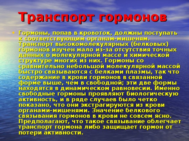 Транспорт гормонов  Гормоны, попав в кровоток, должны поступать к соответствующим органам-мишеням. Транспорт высокомолекулярных (белковых) гормонов изучен мало из-за отсутствия точных данных о молекулярной массе и химической структуре многих из них. Гормоны со сравнительно небольшой молекулярной массой быстро связываются с белками плазмы, так что содержание в крови гормонов в связанной форме выше, чем в свободной; эти две формы находятся в динамическом равновесии. Именно свободные гормоны проявляют биологическую активность, и в ряде случаев было четко показано, что они экстрагируются из крови органами-мишенями. Значение белкового связывания гормонов в крови не совсем ясно. Предполагают, что такое связывание облегчает транспорт гормона либо защищает гормон от потери активности. 