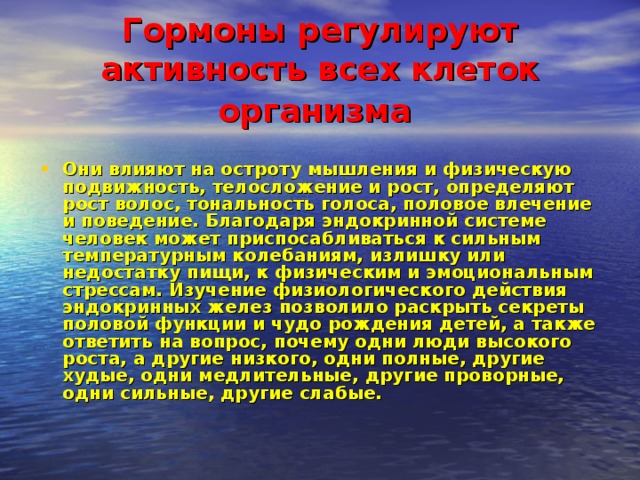 Гормоны регулируют активность всех клеток организма  Они влияют на остроту мышления и физическую подвижность, телосложение и рост, определяют рост волос, тональность голоса, половое влечение и поведение. Благодаря эндокринной системе человек может приспосабливаться к сильным температурным колебаниям, излишку или недостатку пищи, к физическим и эмоциональным стрессам. Изучение физиологического действия эндокринных желез позволило раскрыть секреты половой функции и чудо рождения детей, а также ответить на вопрос, почему одни люди высокого роста, а другие низкого, одни полные, другие худые, одни медлительные, другие проворные, одни сильные, другие слабые.  
