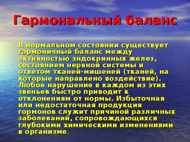 Гармональный баланс  В нормальном состоянии существует гармоничный баланс между активностью эндокринных желез, состоянием нервной системы и ответом тканей-мишеней (тканей, на которые направлено воздействие). Любое нарушение в каждом из этих звеньев быстро приводит к отклонениям от нормы. Избыточная или недостаточная продукция гормонов служит причиной различных заболеваний, сопровождающихся глубокими химическими изменениями в организме . 