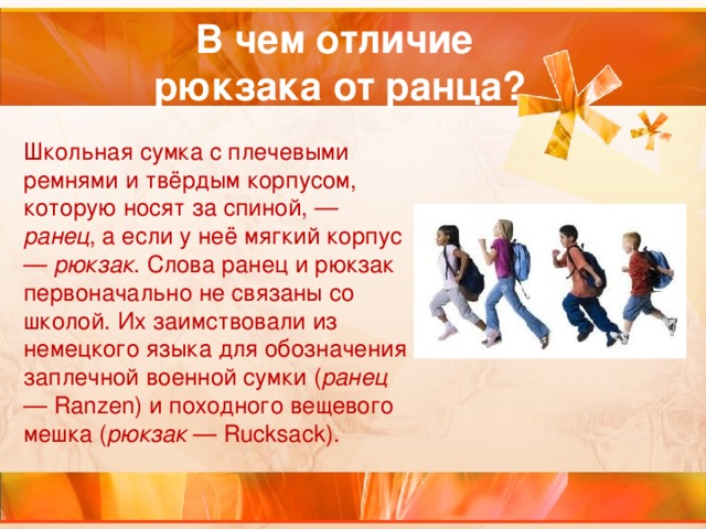 В чем отличие  рюкзака от ранца? Школьная сумка с плечевыми ремнями и твёрдым корпусом, которую носят за спиной, — ранец , а если у неё мягкий корпус — рюкзак . Слова ранец и рюкзак первоначально не связаны со школой. Их заимствовали из немецкого языка для обозначения заплечной военной сумки ( ранец — Ranzen) и походного вещевого мешка ( рюкзак — Rucksack).  