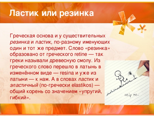 Ластик или резинка Греческая основа и у существительных резинка и ластик , по-разному именующих один и тот же предмет. Слово «резинка» образовано от греческого retine — так греки называли древесную смолу. Из греческого слово перешло в латынь в изменённом виде — resina и уже из латыни — к нам. А в словах ластик и эластичный (по-гречески elastikos) — общий корень со значением «упругий, гибкий». 