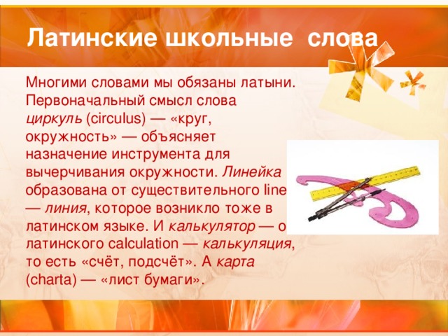 Латинские школьные слова Многими словами мы обязаны латыни. Первоначальный смысл слова циркуль (circulus) — «круг, окружность» — объясняет назначение инструмента для вычерчивания окружности. Линейка образована от существительного linea — линия , которое возникло тоже в латинском языке. И калькулятор — от латинского calculation — калькуляция , то есть «счёт, подсчёт». А карта (charta) — «лист бумаги». 