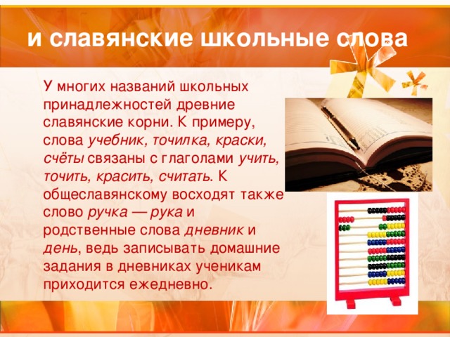 и славянские школьные слова У многих названий школьных принадлежностей древние славянские корни. К примеру, слова учебник, точилка, краски, счёты связаны с глаголами учить, точить, красить, считать . К общеславянскому восходят также слово ручка — рука и родственные слова дневник и день , ведь записывать домашние задания в дневниках ученикам приходится ежедневно.  