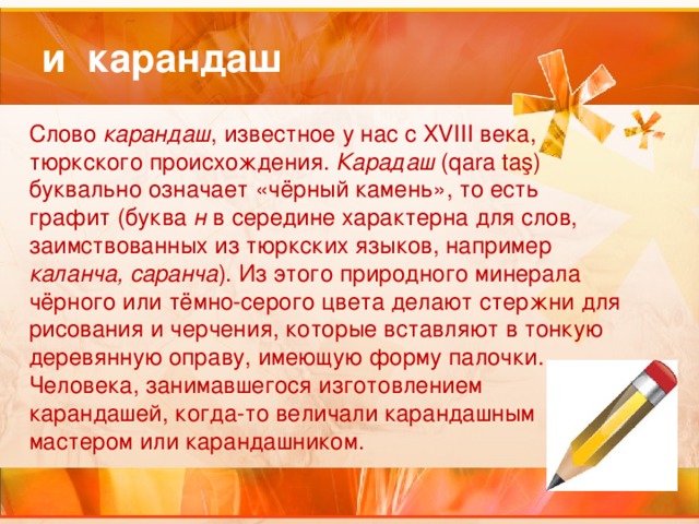 и карандаш Слово карандаш , известное у нас с ХVIII века, тюркского происхождения. Карадаш (qara taş) буквально означает «чёрный камень», то есть графит (буква н в середине характерна для слов, заимствованных из тюркских языков, например каланча, саранча ). Из этого природного минерала чёрного или тёмно-серого цвета делают стержни для рисования и черчения, которые вставляют в тонкую деревянную оправу, имеющую форму палочки. Человека, занимавшегося изготовлением карандашей, когда-то величали карандашным мастером или карандашником.   