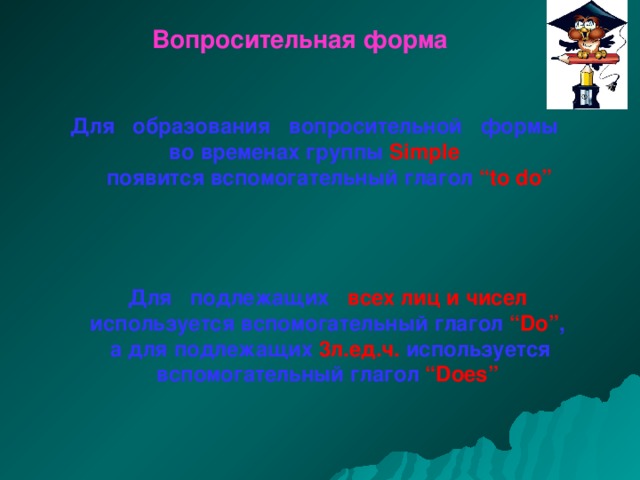Вопросительная форма Для образования вопросительной формы во временах группы Simple   появится вспомогательный глагол “to do” Для подлежащих всех лиц и чисел используется вспомогательный глагол “Do” ,  а для подлежащих 3л.ед.ч. используется вспомогательный глагол “Does” 