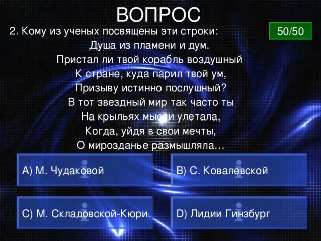 ВОПРОС 2. Кому из ученых посвящены эти строки: Душа из пламени и дум. Пристал ли твой корабль воздушный К стране, куда парил твой ум, Призыву истинно послушный? В тот звездный мир так часто ты На крыльях мысли улетала, Когда, уйдя в свои мечты, О мирозданье размышляла… 50/50 А) М. Чудаковой B) С. Ковалевской C) М. Складовской-Кюри D) Лидии Гинзбург 