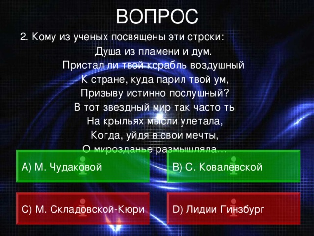 ВОПРОС  2. Кому из ученых посвящены эти строки: Душа из пламени и дум. Пристал ли твой корабль воздушный К стране, куда парил твой ум, Призыву истинно послушный? В тот звездный мир так часто ты На крыльях мысли улетала, Когда, уйдя в свои мечты, О мирозданье размышляла… А) М. Чудаковой B) С. Ковалевской C) М. Складовской-Кюри D) Лидии Гинзбург 