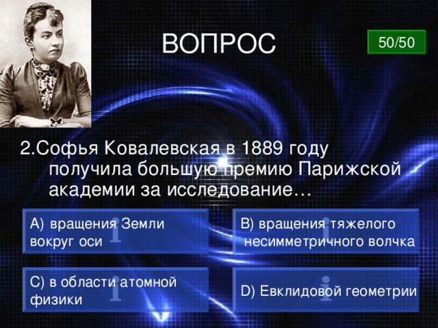 ВОПРОС 50/50 2.Софья Ковалевская в 1889 году получила большую премию Парижской академии за исследование…  вращения Земли B) вращения тяжелого  несимметричного волчка вокруг оси C) в области атомной физики D) Евклидовой геометрии 
