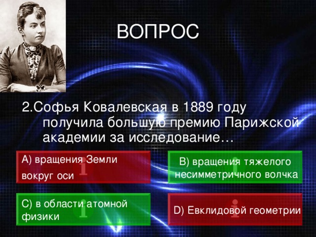 ВОПРОС 2.Софья Ковалевская в 1889 году получила большую премию Парижской академии за исследование… А)  вращения Земли вокруг оси  B) вращения тяжелого  несимметричного волчка C) в области атомной физики D) Евклидовой геометрии 