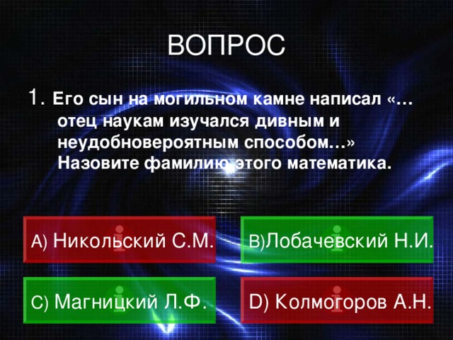 ВОПРОС 1. Его сын на могильном камне написал «…отец наукам изучался дивным и неудобновероятным способом…» Назовите фамилию этого математика. A)  Никольский С.М. B) Лобачевский Н.И.  C)  Магницкий Л.Ф. D) Колмогоров А.Н.  