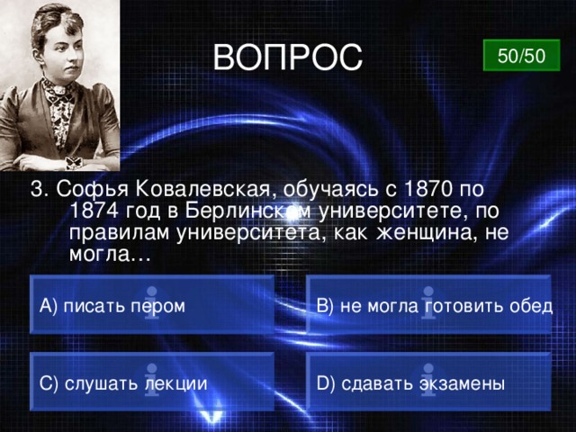 ВОПРОС 50/50 3. Софья Ковалевская, обучаясь с 1870 по 1874 год в Берлинском университете, по правилам университета, как женщина, не могла… А) писать пером B) не могла готовить обед C) слушать лекции D) сдавать экзамены 