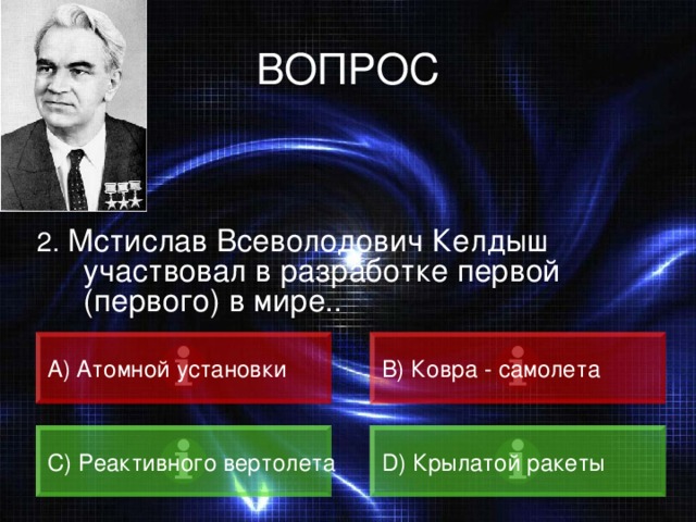 ВОПРОС 2. Мстислав Всеволодович Келдыш участвовал в разработке первой (первого) в мире.. A) Атомной установки B) Ковра - самолета C) Реактивного вертолета D) Крылатой ракеты 
