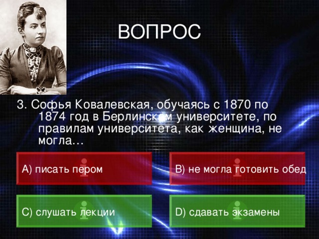 ВОПРОС 3. Софья Ковалевская, обучаясь с 1870 по 1874 год в Берлинском университете, по правилам университета, как женщина, не могла… А) писать пером B) не могла готовить обед C) слушать лекции D) сдавать экзамены 