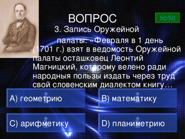 ВОПРОС 50/50  3. Запись Оружейной  палаты: «Февраля в 1 день (1701 г.) взят в ведомость Оружейной палаты осташковец Леонтий Магницкий, которому велено ради народныя пользы издать через труд свой словенским диалектом книгу… А) геометрию B) математику C) арифметику D) планиметрию 