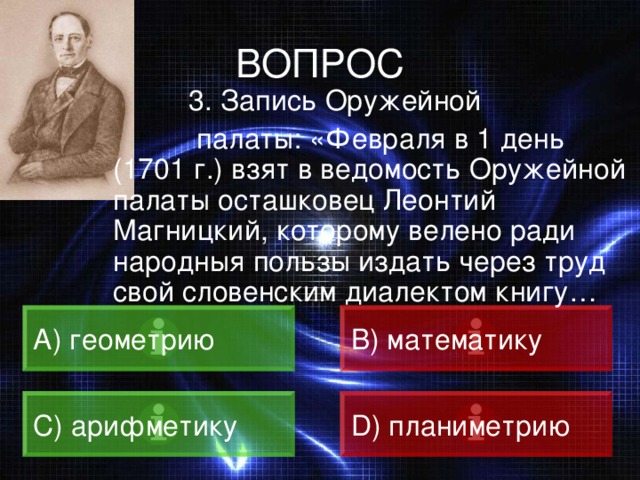 ВОПРОС  3. Запись Оружейной  палаты: «Февраля в 1 день (1701 г.) взят в ведомость Оружейной палаты осташковец Леонтий Магницкий, которому велено ради народныя пользы издать через труд свой словенским диалектом книгу… А) геометрию B) математику C) арифметику D) планиметрию 