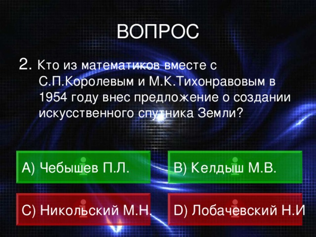 ВОПРОС 2. Кто из математиков вместе с С.П.Королевым и М.К.Тихонравовым в 1954 году внес предложение о создании искусственного спутника Земли? A) Чебышев П.Л. B) Келдыш М.В. C) Никольский М.Н. D) Лобачевский Н.И 