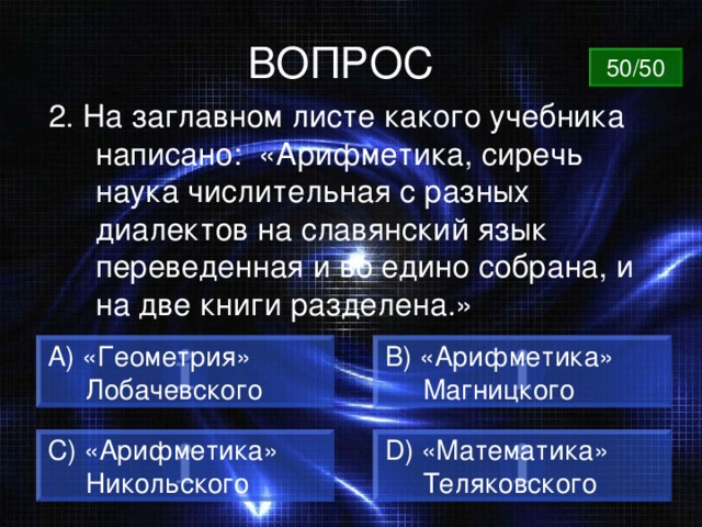 ВОПРОС 50/50 2. На заглавном листе какого учебника написано: «Арифметика, сиречь наука числительная с разных диалектов на славянский язык переведенная и во едино собрана, и на две книги разделена.» А) «Геометрия»  Лобачевского B) «Арифметика»  Магницкого C) «Арифметика»  Никольского D) «Математика»  Теляковского 