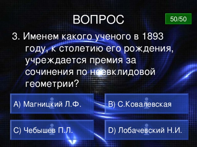 ВОПРОС 50/50 3. Именем какого ученого в 1893 году, к столетию его рождения, учреждается премия за сочинения по неевклидовой геометрии? А) Магницкий Л.Ф. B) С.Ковалевская C) Чебышев П.Л. D) Лобачевский Н.И. 