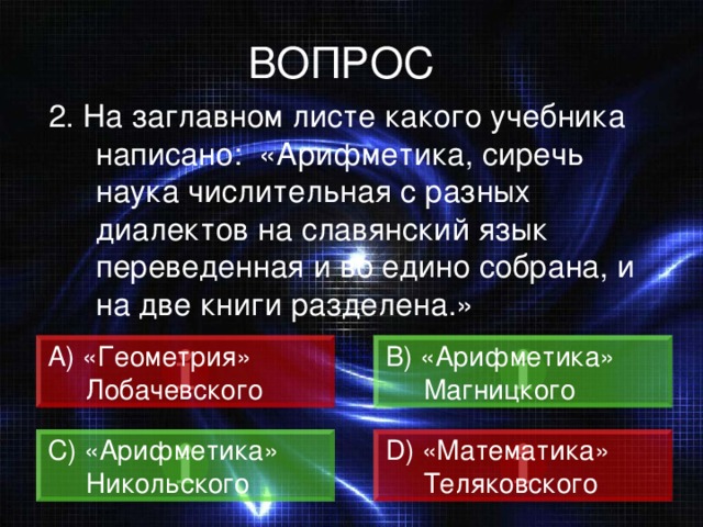 ВОПРОС 2. На заглавном листе какого учебника написано: «Арифметика, сиречь наука числительная с разных диалектов на славянский язык переведенная и во едино собрана, и на две книги разделена.» А) «Геометрия»  Лобачевского B) «Арифметика»  Магницкого C) «Арифметика»  Никольского D) «Математика»  Теляковского 