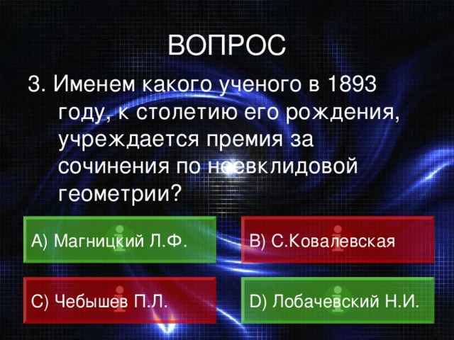 ВОПРОС 3. Именем какого ученого в 1893 году, к столетию его рождения, учреждается премия за сочинения по неевклидовой геометрии? А) Магницкий Л.Ф. B) С.Ковалевская C) Чебышев П.Л. D) Лобачевский Н.И. 