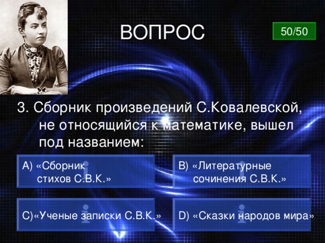 ВОПРОС 50/50 3. Сборник произведений С.Ковалевской, не относящийся к математике, вышел под названием: А) «Сборник  стихов С.В.К.» B) «Литературные  сочинения С.В.К.» C) «Ученые записки С.В.К.» D) «Сказки народов мира» 