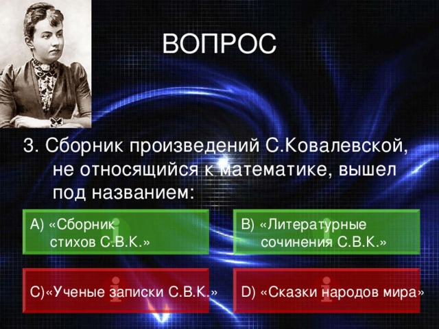 ВОПРОС 3. Сборник произведений С.Ковалевской, не относящийся к математике, вышел под названием: А) «Сборник  стихов С.В.К.» B) «Литературные  сочинения С.В.К.» C) «Ученые записки С.В.К.» D) «Сказки народов мира» 