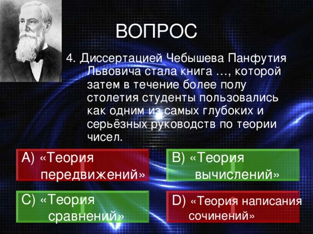ВОПРОС 4. Диссертацией Чебышева Панфутия Львовича стала книга …, которой затем в течение более полу столетия студенты пользовались как одним из самых глубоких и серьёзных руководств по теории чисел.  «Теория B) «Теория  вычислений»  передвижений» C) «Теория  сравнений» D)  «Теория написания  сочинений» 