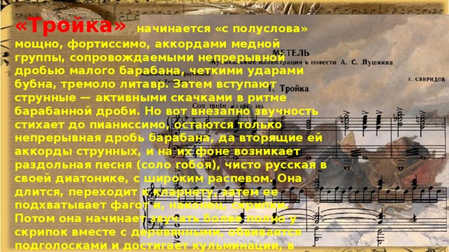 «Тройка»  начинается «с полуслова» мощно, фортиссимо, аккордами медной группы, сопровождаемыми непрерывной дробью малого барабана, четкими ударами бубна, тремоло литавр. Затем вступают струнные — активными скачками в ритме барабанной дроби. Но вот внезапно звучность стихает до пианиссимо, остаются только непрерывная дробь барабана, да вторящие ей аккорды струнных, и на их фоне возникает раздольная песня (соло гобоя), чисто русская в своей диатонике, с широким распевом. Она длится, переходит к кларнету, затем ее подхватывает фагот и, наконец, скрипки. Потом она начинает звучать более полно у скрипок вместе с деревянными, обвивается подголосками и достигает кульминации, в которой вновь вступает мощно медная группа со своими аккордами, воспринимаемыми как естественное продолжение привольной мелодии. Теперь обе темы звучат одновременно, но постепенно стихают: удаляется тройка, напев растворяется в восходящем ходе арфы. 
