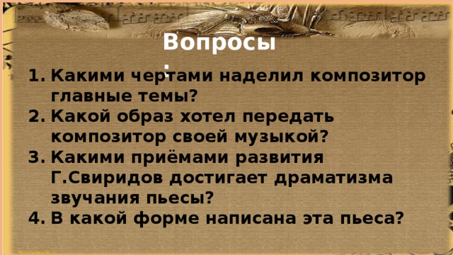 Вопросы: Какими чертами наделил композитор главные темы? Какой образ хотел передать композитор своей музыкой? Какими приёмами развития Г.Свиридов достигает драматизма звучания пьесы? В какой форме написана эта пьеса?  