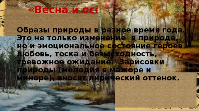 «Весна и осень» Образы природы в разное время года. Это не только изменение в природе, но и эмоциональное состояние героев – любовь, тоска и безысходность, тревожное ожидание. Зарисовки природы (мелодия в мажоре и миноре), вносят лирический оттенок. 