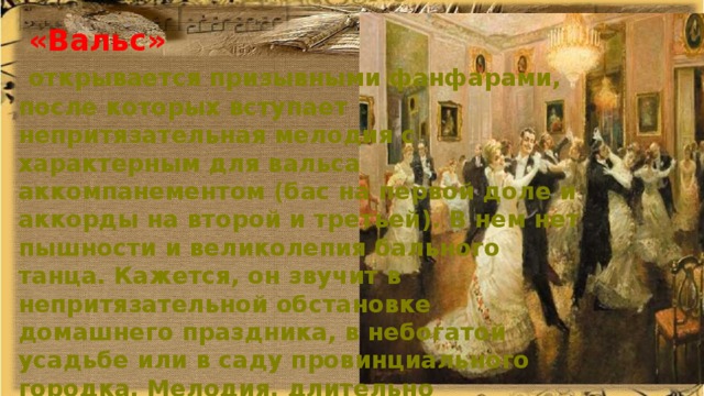  «Вальс»  открывается призывными фанфарами, после которых вступает непритязательная мелодия с характерным для вальса аккомпанементом (бас на первой доле и аккорды на второй и третьей). В нем нет пышности и великолепия бального танца. Кажется, он звучит в непритязательной обстановке домашнего праздника, в небогатой усадьбе или в саду провинциального городка. Мелодия, длительно разворачивающаяся то у скрипок, то расцвечивающаяся тембрами деревянных инструментов, неприхотлива, но обаятельна. 