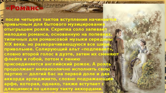  «Романс»   после четырех тактов вступления начинается привычным для бытового музицирования отыгрышем рояля. Скрипка соло запевает мелодию романса, основанную на попевках, типичных для романсовой музыки середины XIX века, но разворачивающуюся все шире, привольнее. Солирующий альт «подпевает», словно второй голос в дуэте, затем их сменяют флейта и гобой, потом к пению присоединяется английский рожок. А рояль продолжает меланхолично исполнять свою партию — долгий бас на первой доле и два аккорда арпеджиато, словно подражающие арфе, которая, однако, также вступает с длящимися по целому такту аккордами. Музыка становится более взволнованной, достигается кульминация, в которой роль солиста берет на себя труба, а подпевать ей начинают валторны. В заключении все утихает, кларнет и солирующая виолончель завершают дуэт. 