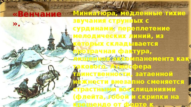 Миниатюра, медленные тихие звучания струнных с сурдинами, переплетение мелодических линий, из которых складывается прозрачная фактура, лишенная аккомпанемента как такового. Атмосфера таинственности, затаенной нежности внезапно сменяется страстными восклицаниями (флейта, гобой и скрипки на крещендо от форте к фортиссимо). Мощные удары аккордов оркестра — как удары судьбы. «Венчание». 