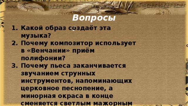 Вопросы: Какой образ создаёт эта музыка? Почему композитор использует в «Венчании» приём полифонии? Почему пьеса заканчивается звучанием струнных инструментов, напоминающих церковное песнопение, а минорная окраса в конце сменяется светлым мажорным аккордом? Какие из пьес можно назвать лирическими, а какие драматическими? 