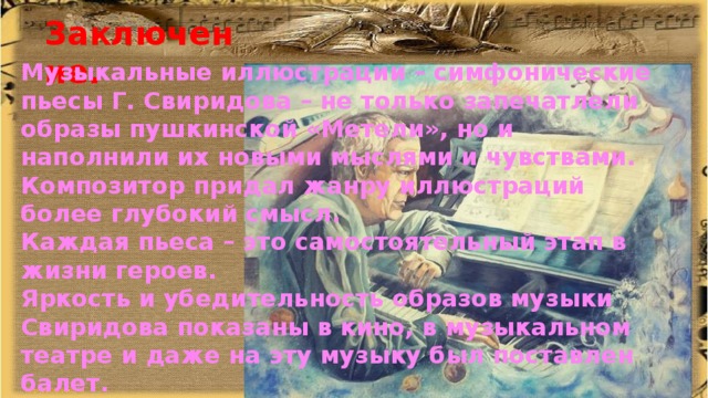 Заключение. Музыкальные иллюстрации – симфонические пьесы Г. Свиридова – не только запечатлели образы пушкинской «Метели», но и наполнили их новыми мыслями и чувствами. Композитор придал жанру иллюстраций более глубокий смысл. Каждая пьеса – это самостоятельный этап в жизни героев. Яркость и убедительность образов музыки Свиридова показаны в кино, в музыкальном театре и даже на эту музыку был поставлен балет. 