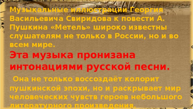 Музыкальные иллюстрации Георгия Васильевича Свиридова к повести А. Пушкина «Метель» широко известны слушателям не только в России, но и во всем мире. Эта музыка пронизана интонациями русской песни.  Она не только воссоздаёт колорит пушкинской эпохи, но и раскрывает мир человеческих чувств героев небольшого литературного произведения.  