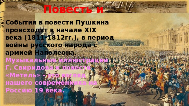 Повесть и музыка. События в повести Пушкина происходят в начале XIX века (1811-1812гг.), в период войны русского народа с армией Наполеона. Музыкальные иллюстрации Г. Свиридова к повести «Метель» - это взгляд нашего современника на Россию 19 века. 