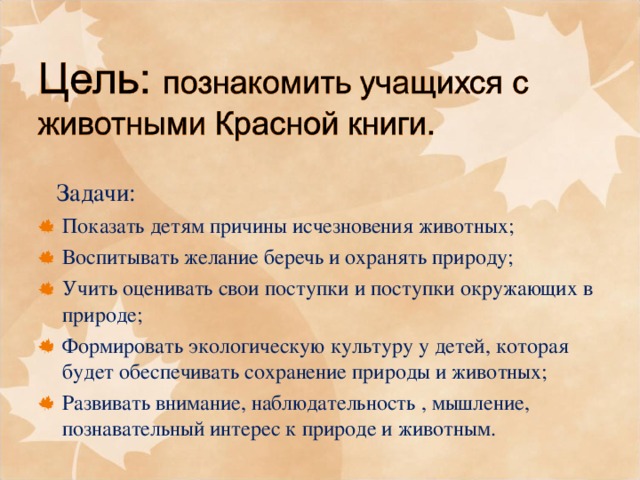  Задачи: Показать детям причины исчезновения животных; Воспитывать желание беречь и охранять природу; Учить оценивать свои поступки и поступки окружающих в природе; Формировать экологическую культуру у детей, которая будет обеспечивать сохранение природы и животных; Развивать внимание, наблюдательность , мышление, познавательный интерес к природе и животным. 