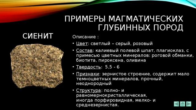 ПРИМЕРЫ МАГМАТИЧЕСКИХ ГЛУБИННЫХ ПОРОД сиенит Описание : Цвет : светлый – серый, розовый Состав : калиевый полевой шпат, плагиоклаз, с примесью цветных минералов: роговой обманки, биотита, пироксена, оливина Твердость : 5,5 - 6 Признаки : зернистое строение, содержит мало темноцветных минералов, прочный, неоднородный Структура : полно- и равномернокристаллическая, иногда порфировидная, мелко- и среднезернистая. 