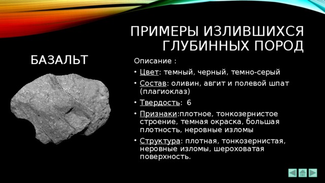 ПРИМЕРЫ излившихся ГЛУБИННЫХ ПОРОД базальт Описание : Цвет : темный, черный, темно-серый Состав : оливин, авгит и полевой шпат (плагиоклаз) Твердость : 6 Признаки :плотное, тонкозернистое строение, темная окраска, большая плотность, неровные изломы Структура : плотная, тонкозернистая, неровные изломы, шероховатая поверхность. 