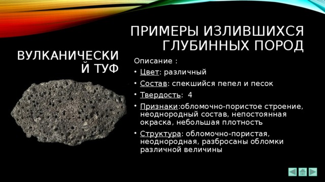 ПРИМЕРЫ излившихся ГЛУБИННЫХ ПОРОД Вулканический туф Описание : Цвет : различный Состав : спекшийся пепел и песок Твердость : 4 Признаки :обломочно-пористое строение, неоднородный состав, непостоянная окраска, небольшая плотность Структура : обломочно-пористая, неоднородная, разбросаны обломки различной величины 